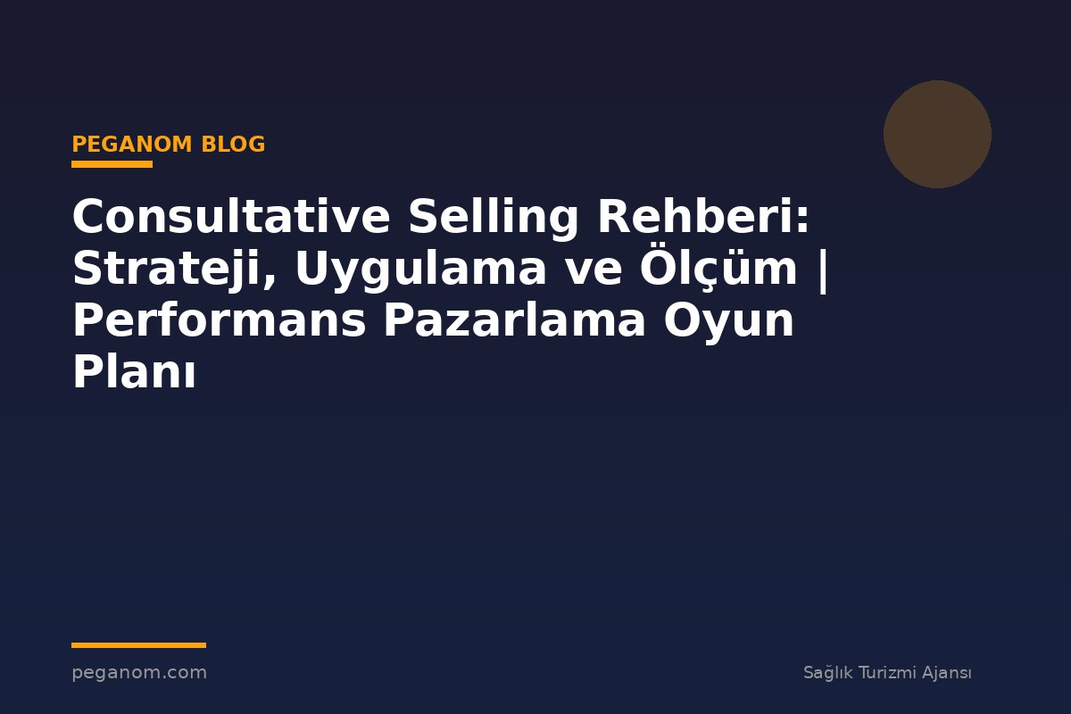 Consultative Selling Rehberi: Strateji, Uygulama ve Ölçüm | Performans Pazarlama Oyun Planı
