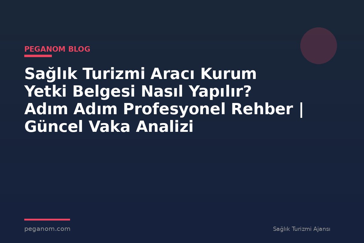 Sağlık Turizmi Aracı Kurum Yetki Belgesi Nasıl Yapılır? Adım Adım Profesyonel Rehber | Güncel Vaka Analizi