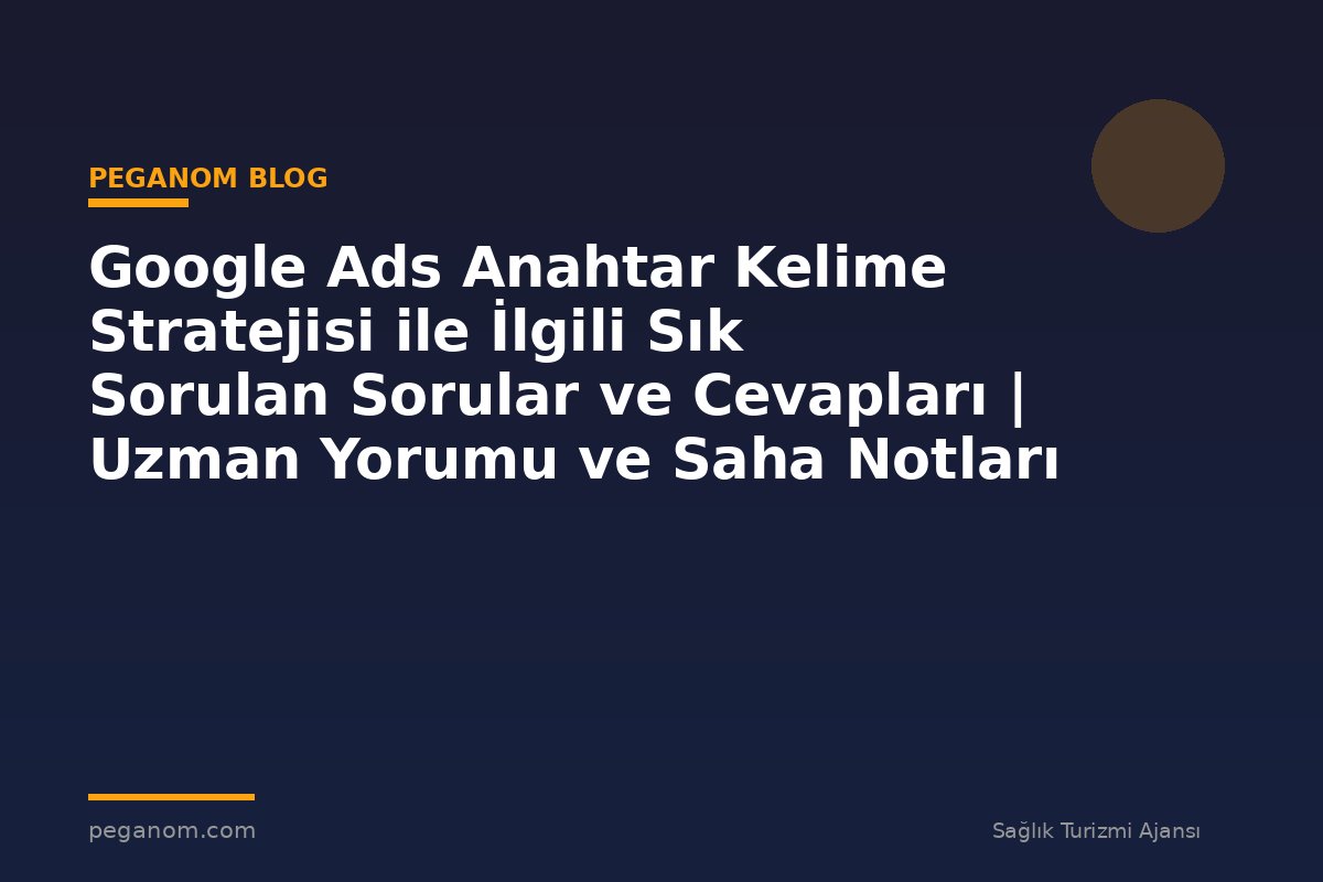 Google Ads Anahtar Kelime Stratejisi ile İlgili Sık Sorulan Sorular ve Cevapları | Uzman Yorumu ve Saha Notları