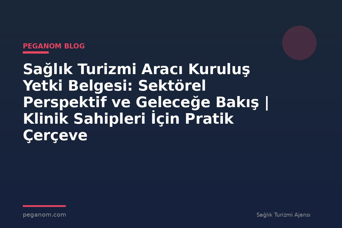 Sağlık Turizmi Aracı Kuruluş Yetki Belgesi: Sektörel Perspektif ve Geleceğe Bakış | Klinik Sahipleri İçin Pratik Çerçeve