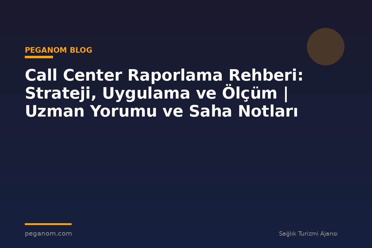 Call Center Raporlama Rehberi: Strateji, Uygulama ve Ölçüm | Uzman Yorumu ve Saha Notları