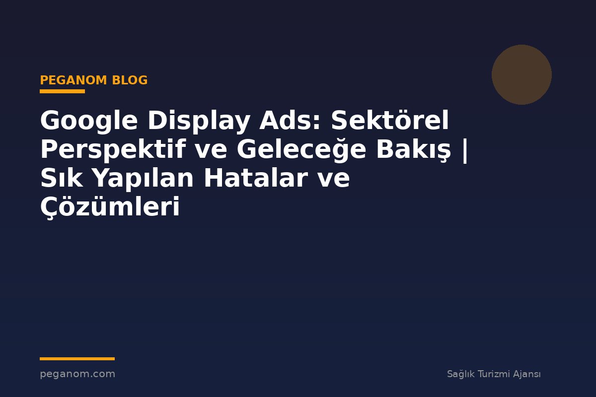 Google Display Ads: Sektörel Perspektif ve Geleceğe Bakış | Sık Yapılan Hatalar ve Çözümleri