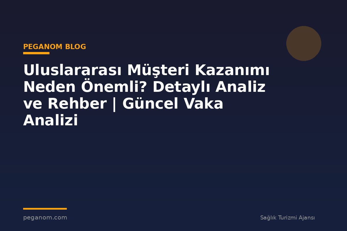 Uluslararası Müşteri Kazanımı Neden Önemli? Detaylı Analiz ve Rehber | Güncel Vaka Analizi