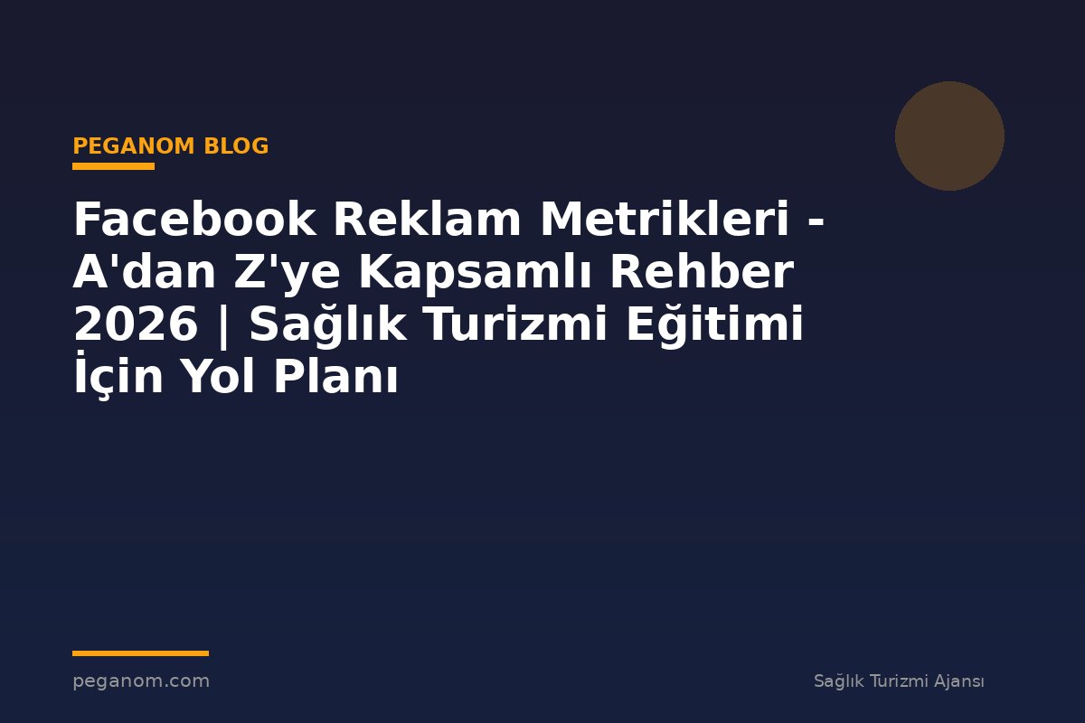 Facebook Reklam Metrikleri - A'dan Z'ye Kapsamlı Rehber 2026 | Sağlık Turizmi Eğitimi İçin Yol Planı