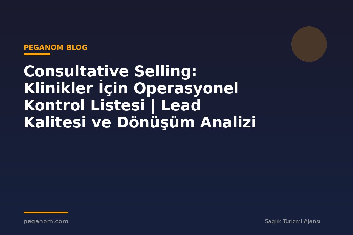 Consultative Selling: Klinikler İçin Operasyonel Kontrol Listesi | Lead Kalitesi ve Dönüşüm Analizi