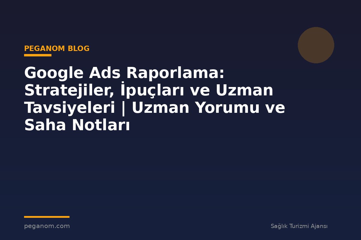 Google Ads Raporlama: Stratejiler, İpuçları ve Uzman Tavsiyeleri | Uzman Yorumu ve Saha Notları