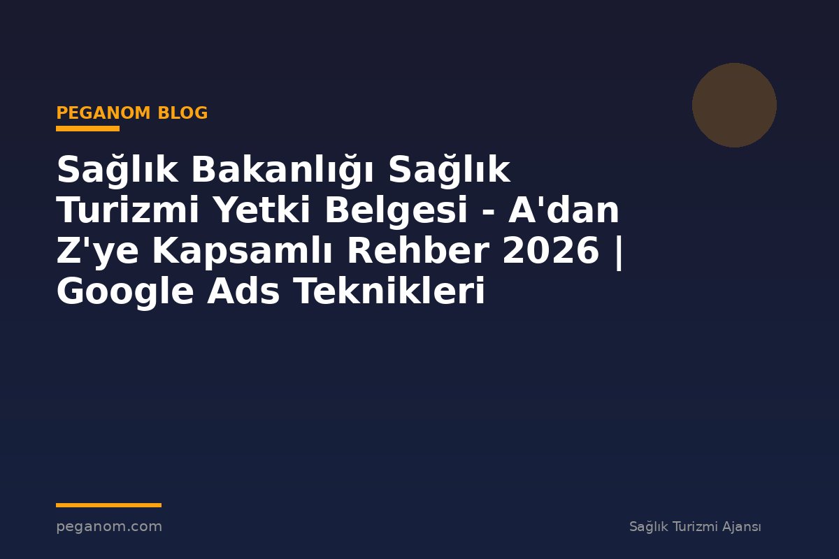 Sağlık Bakanlığı Sağlık Turizmi Yetki Belgesi - A'dan Z'ye Kapsamlı Rehber 2026 | Google Ads Teknikleri