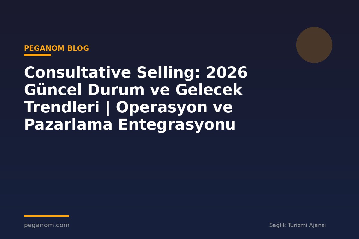 Consultative Selling: 2026 Güncel Durum ve Gelecek Trendleri | Operasyon ve Pazarlama Entegrasyonu