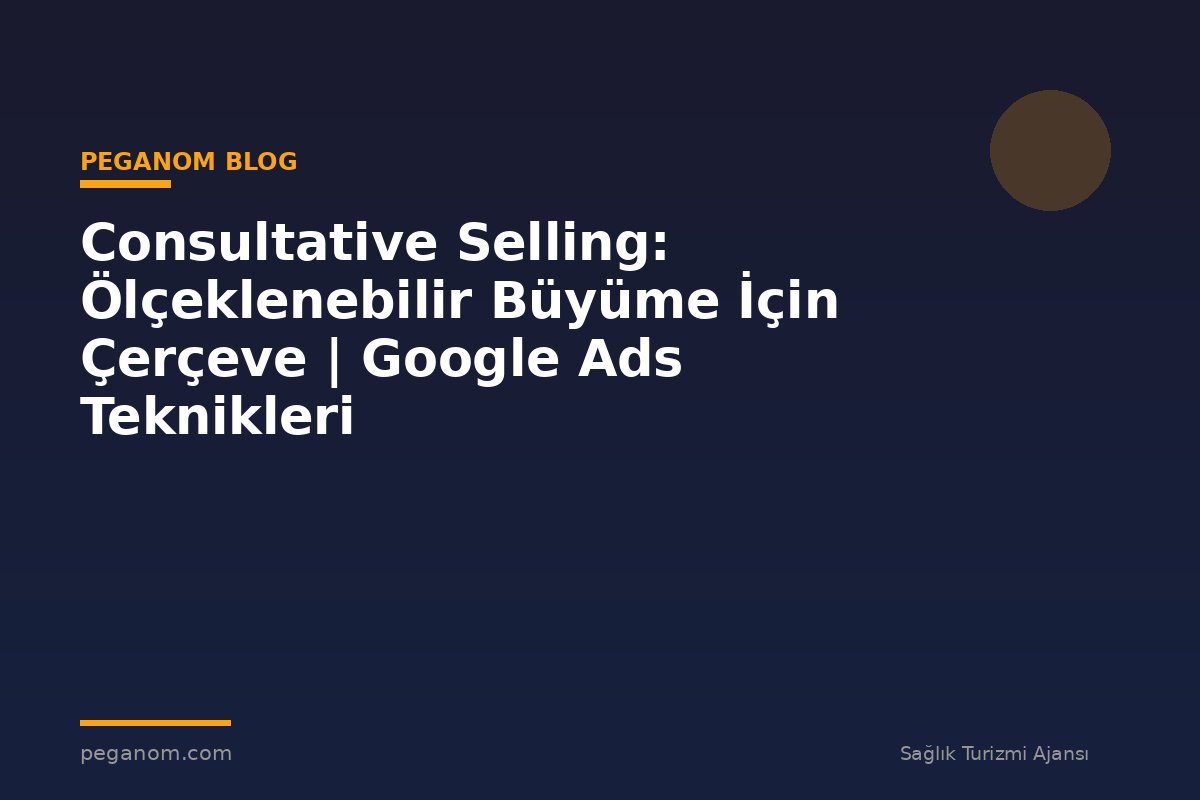 Consultative Selling: Ölçeklenebilir Büyüme İçin Çerçeve | Google Ads Teknikleri