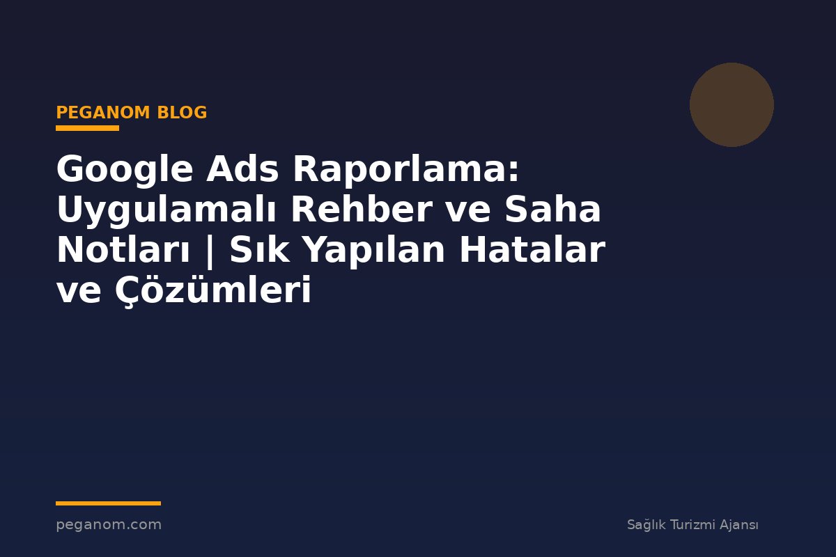 Google Ads Raporlama: Uygulamalı Rehber ve Saha Notları | Sık Yapılan Hatalar ve Çözümleri
