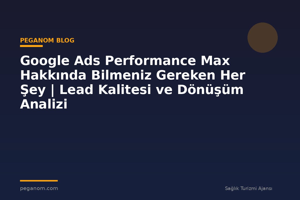 Google Ads Performance Max Hakkında Bilmeniz Gereken Her Şey | Lead Kalitesi ve Dönüşüm Analizi