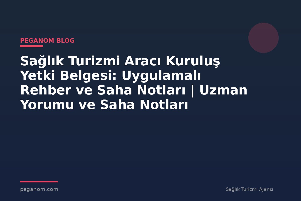 Sağlık Turizmi Aracı Kuruluş Yetki Belgesi: Uygulamalı Rehber ve Saha Notları | Uzman Yorumu ve Saha Notları