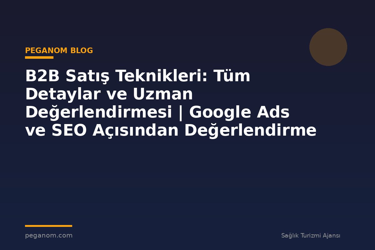 B2B Satış Teknikleri: Tüm Detaylar ve Uzman Değerlendirmesi | Google Ads ve SEO Açısından Değerlendirme