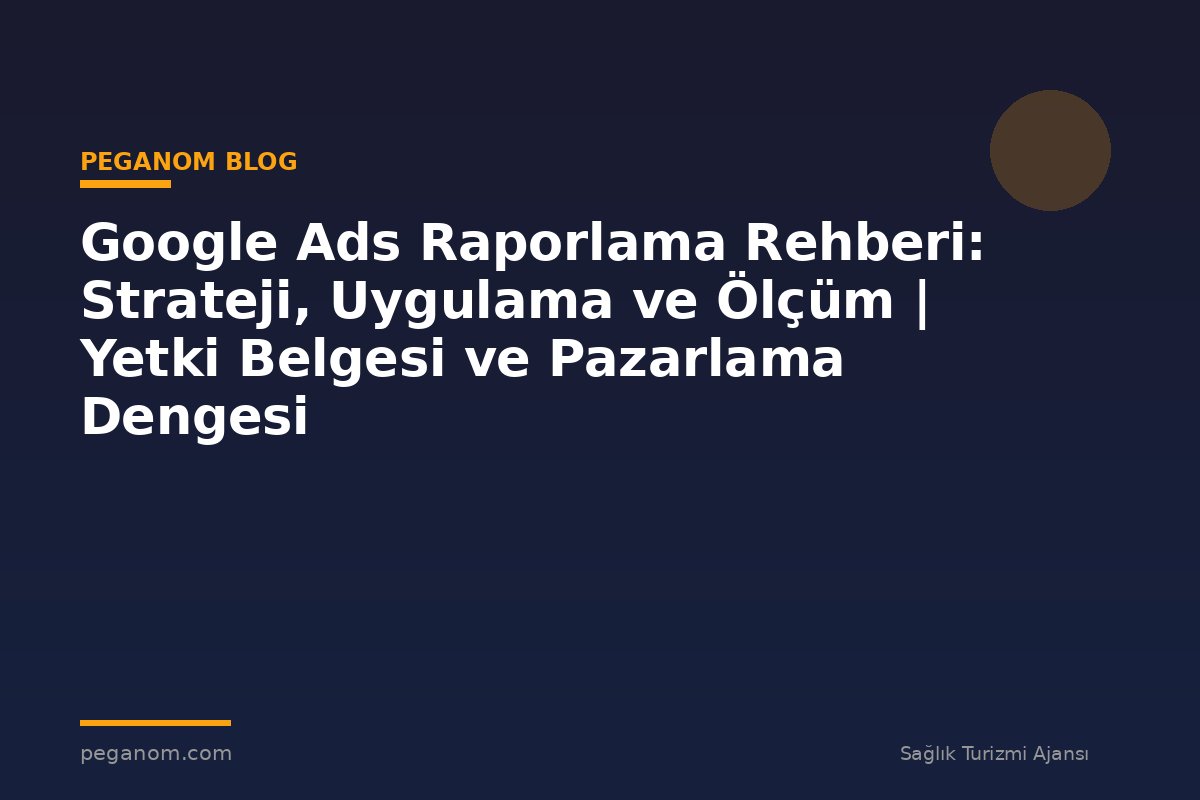 Google Ads Raporlama Rehberi: Strateji, Uygulama ve Ölçüm | Yetki Belgesi ve Pazarlama Dengesi