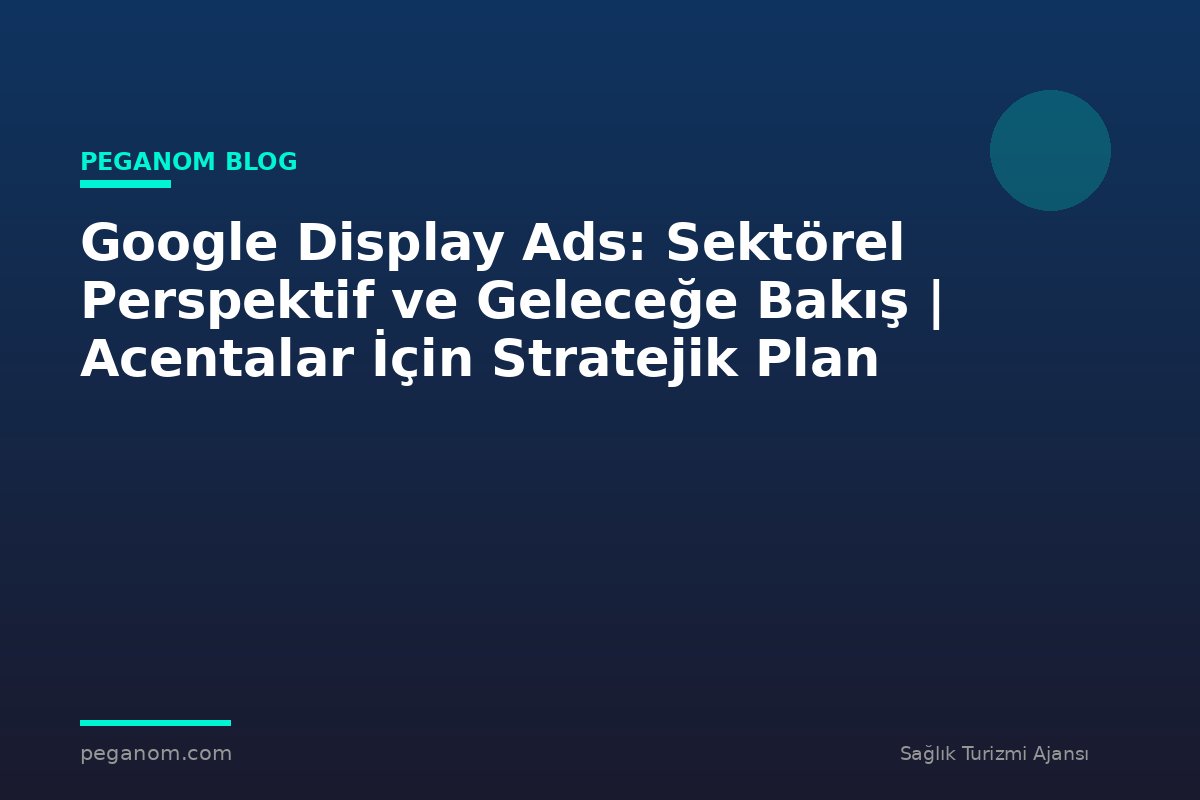 Google Display Ads: Sektörel Perspektif ve Geleceğe Bakış | Acentalar İçin Stratejik Plan