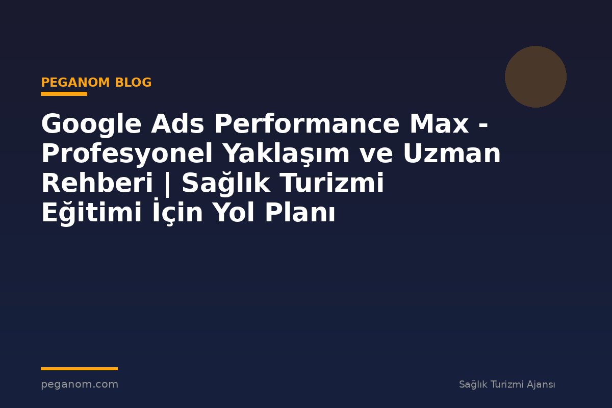 Google Ads Performance Max - Profesyonel Yaklaşım ve Uzman Rehberi | Sağlık Turizmi Eğitimi İçin Yol Planı