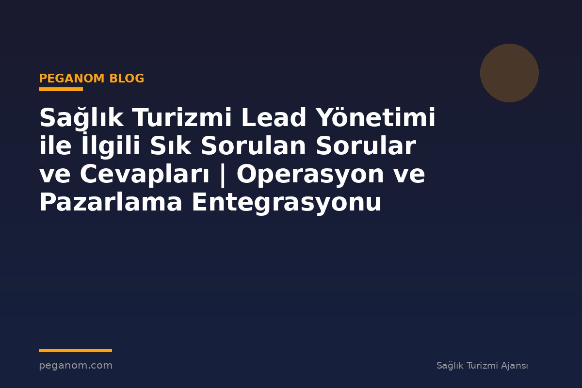 Sağlık Turizmi Lead Yönetimi ile İlgili Sık Sorulan Sorular ve Cevapları | Operasyon ve Pazarlama Entegrasyonu