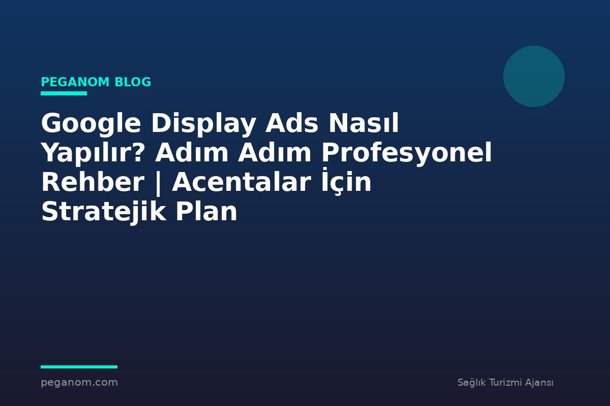 Google Display Ads Nasıl Yapılır? Adım Adım Profesyonel Rehber | Acentalar İçin Stratejik Plan