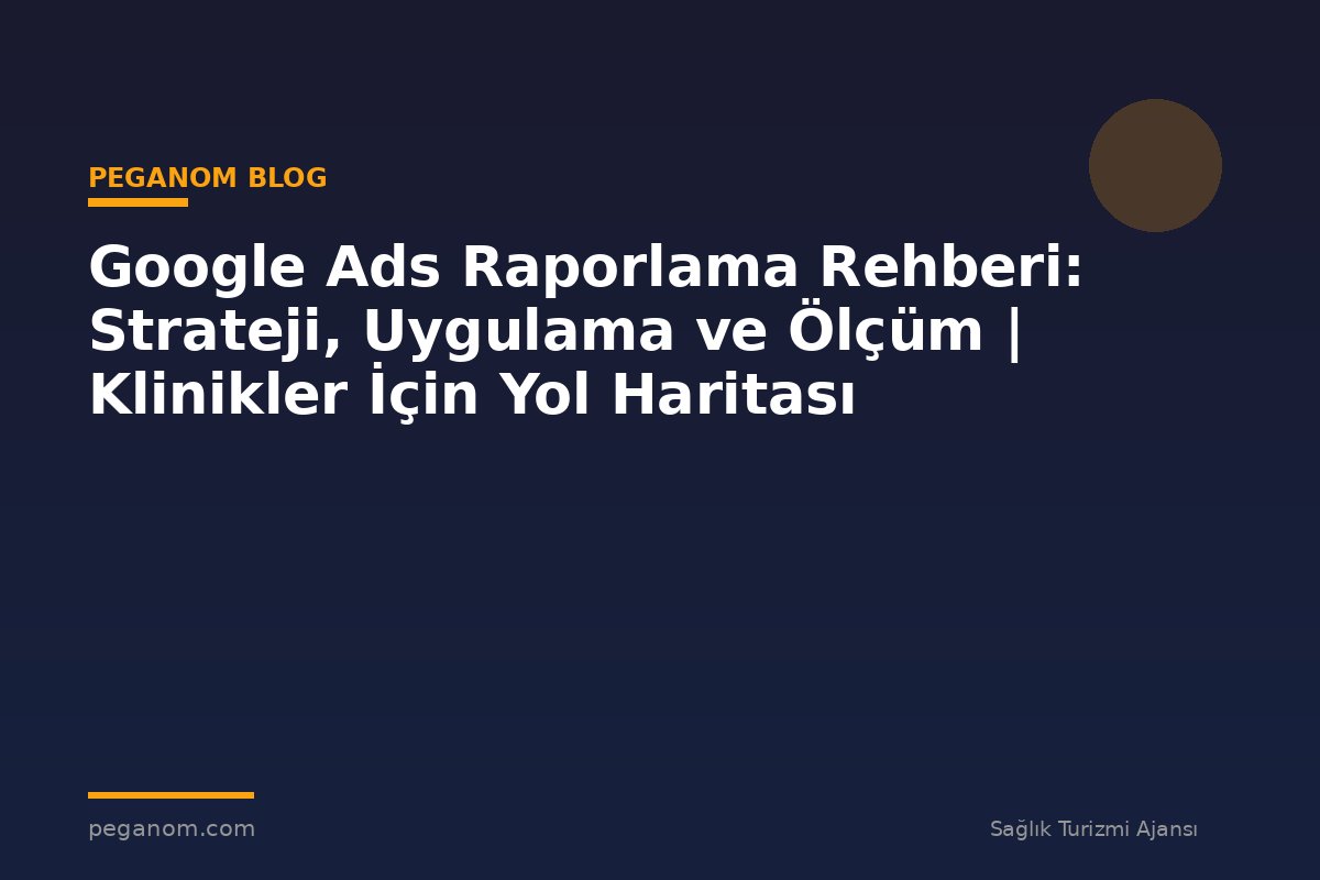 Google Ads Raporlama Rehberi: Strateji, Uygulama ve Ölçüm | Klinikler İçin Yol Haritası