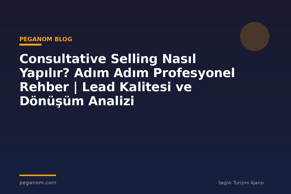 Consultative Selling Nasıl Yapılır? Adım Adım Profesyonel Rehber | Lead Kalitesi ve Dönüşüm Analizi
