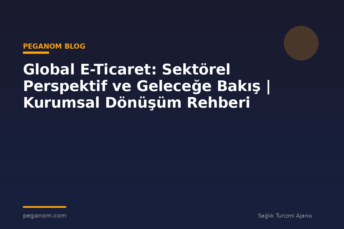 Global E-Ticaret: Sektörel Perspektif ve Geleceğe Bakış | Kurumsal Dönüşüm Rehberi