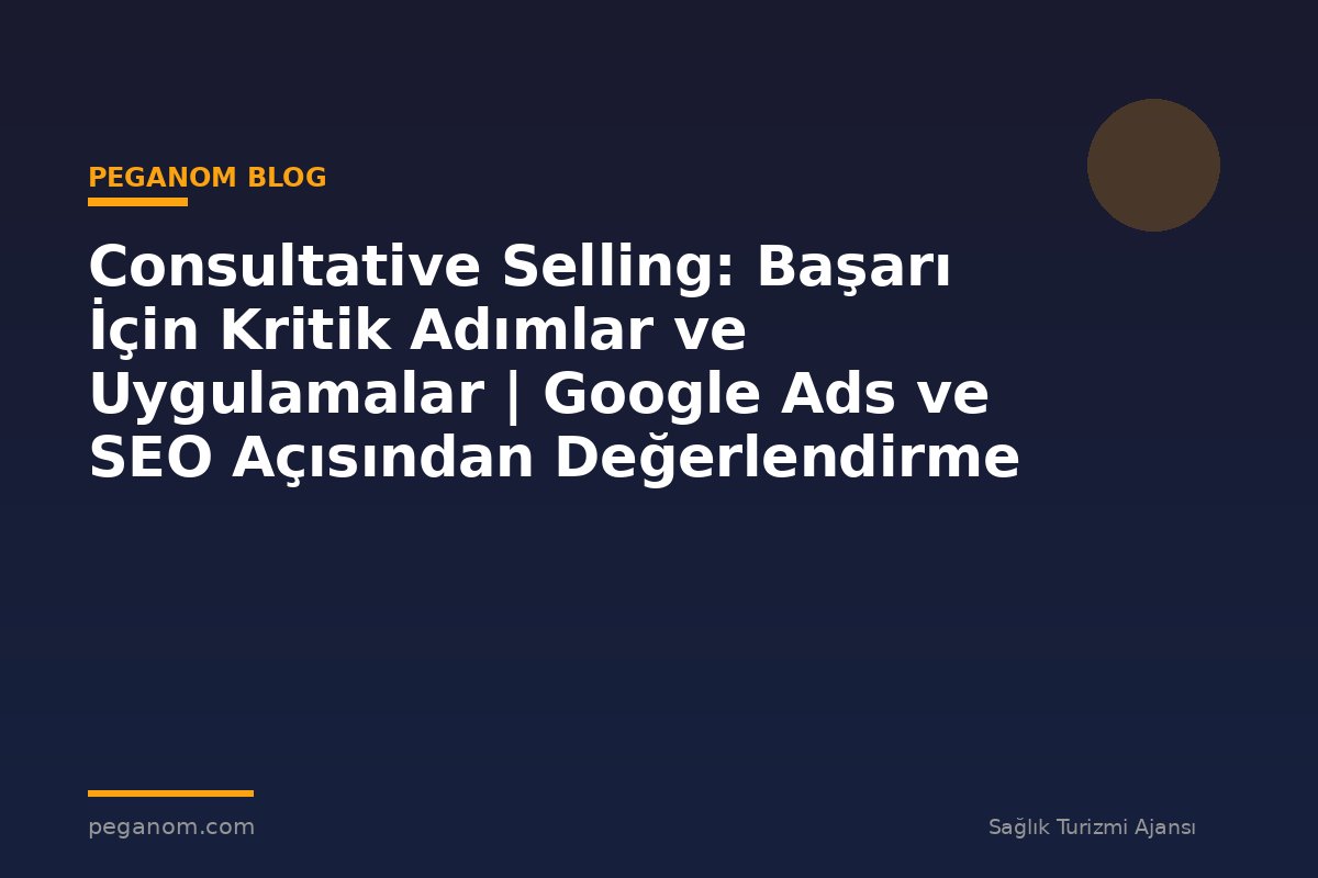 Consultative Selling: Başarı İçin Kritik Adımlar ve Uygulamalar | Google Ads ve SEO Açısından Değerlendirme