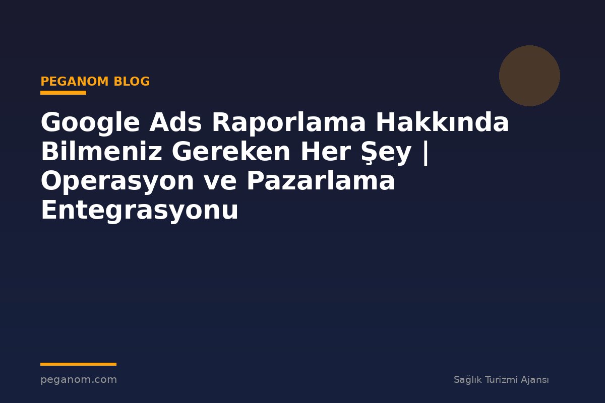 Google Ads Raporlama Hakkında Bilmeniz Gereken Her Şey | Operasyon ve Pazarlama Entegrasyonu
