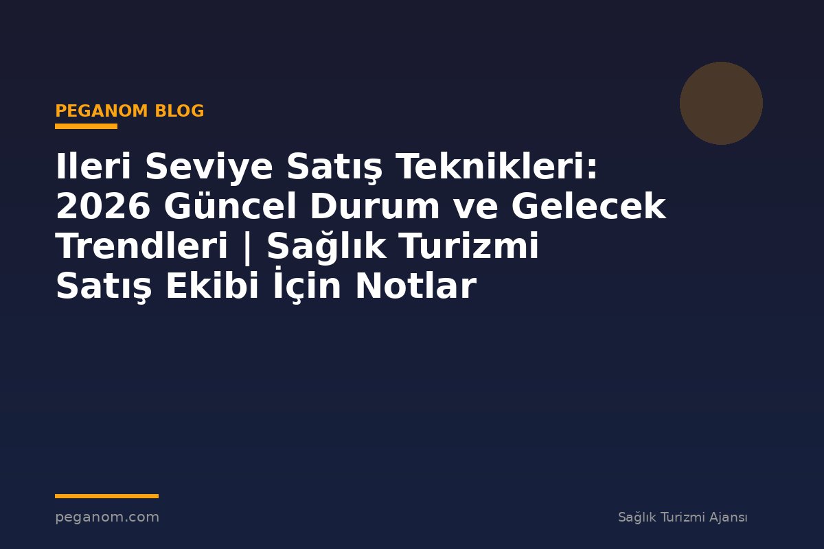 Ileri Seviye Satış Teknikleri: 2026 Güncel Durum ve Gelecek Trendleri | Sağlık Turizmi Satış Ekibi İçin Notlar