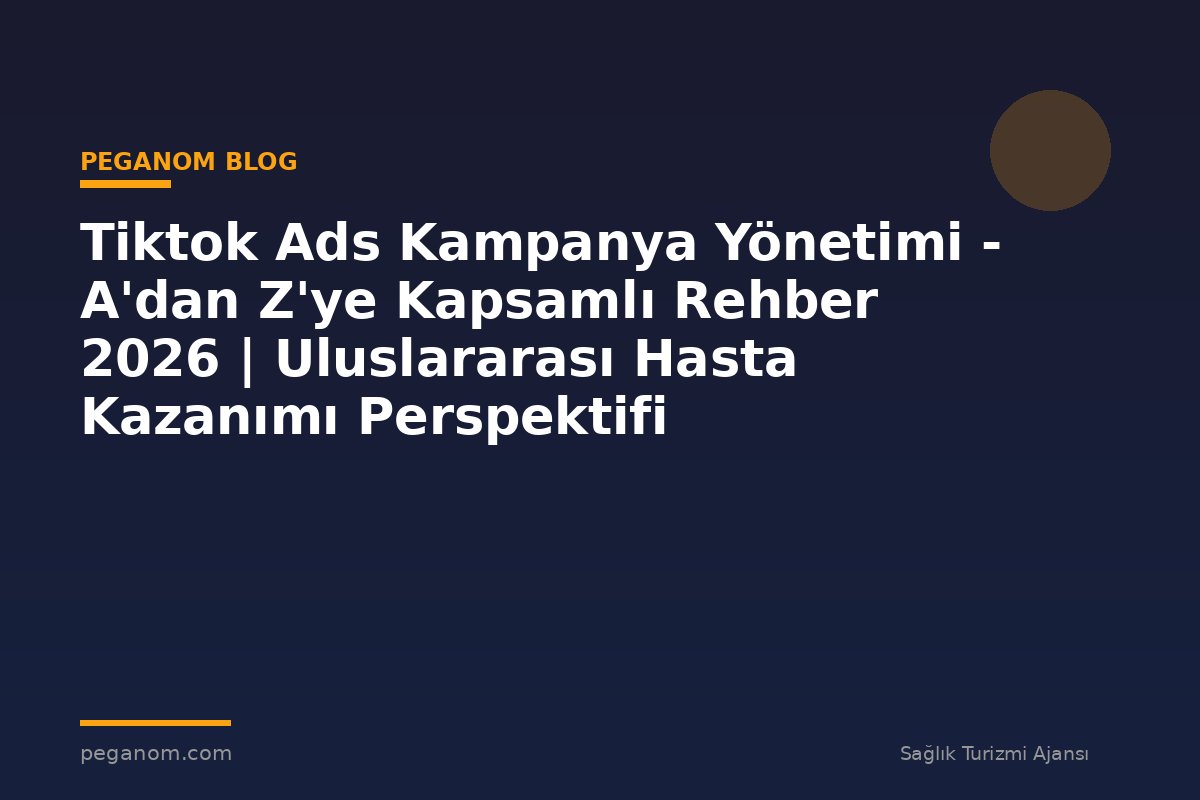Tiktok Ads Kampanya Yönetimi - A'dan Z'ye Kapsamlı Rehber 2026 | Uluslararası Hasta Kazanımı Perspektifi