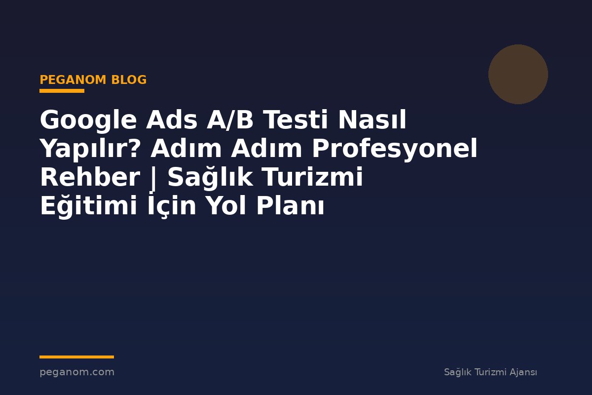 Google Ads A/B Testi Nasıl Yapılır? Adım Adım Profesyonel Rehber | Sağlık Turizmi Eğitimi İçin Yol Planı