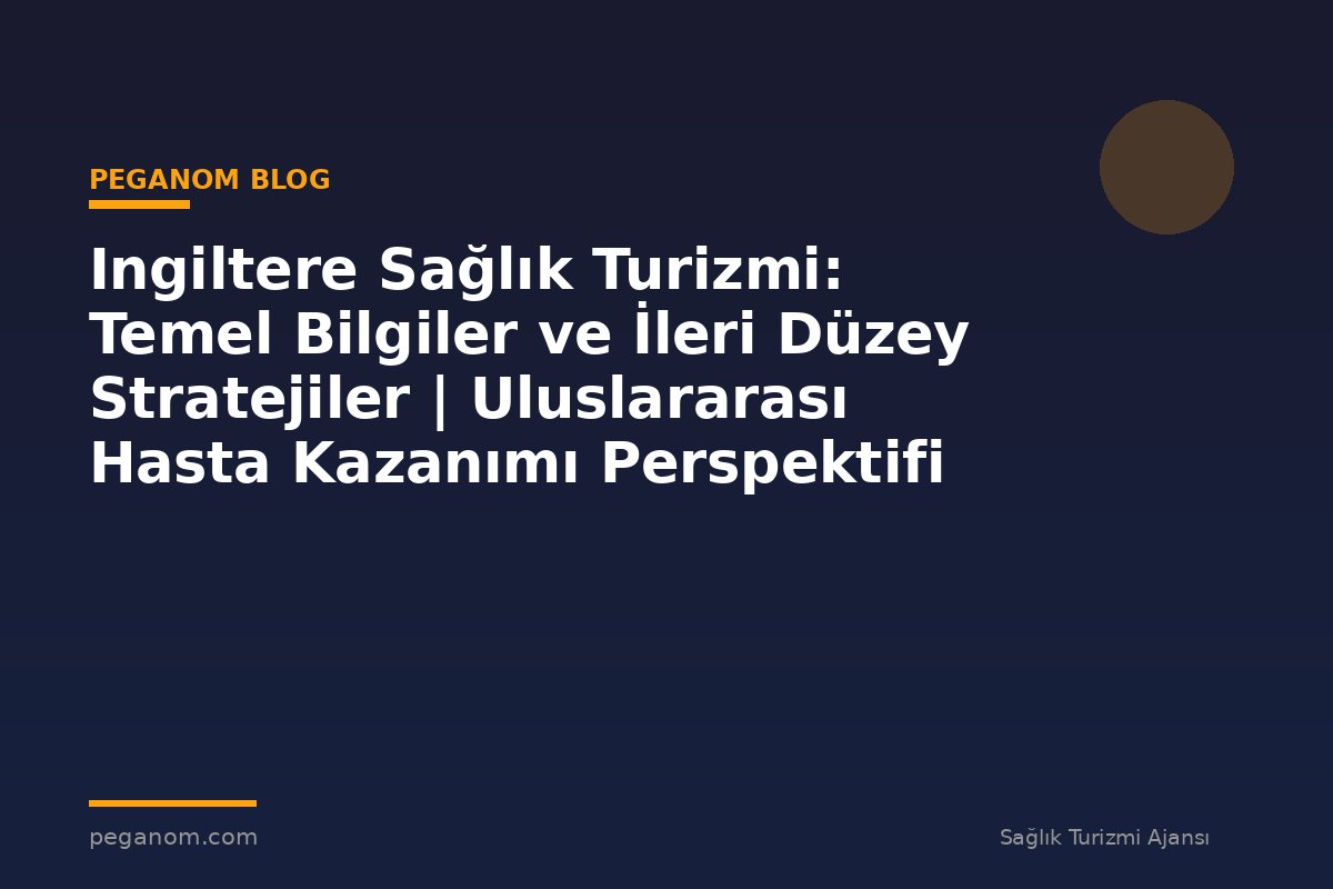 Ingiltere Sağlık Turizmi: Temel Bilgiler ve İleri Düzey Stratejiler | Uluslararası Hasta Kazanımı Perspektifi