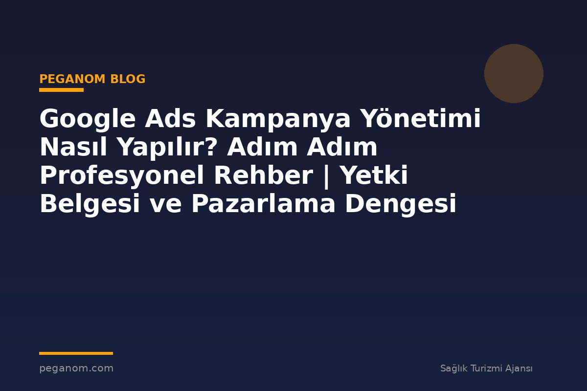 Google Ads Kampanya Yönetimi Nasıl Yapılır? Adım Adım Profesyonel Rehber | Yetki Belgesi ve Pazarlama Dengesi