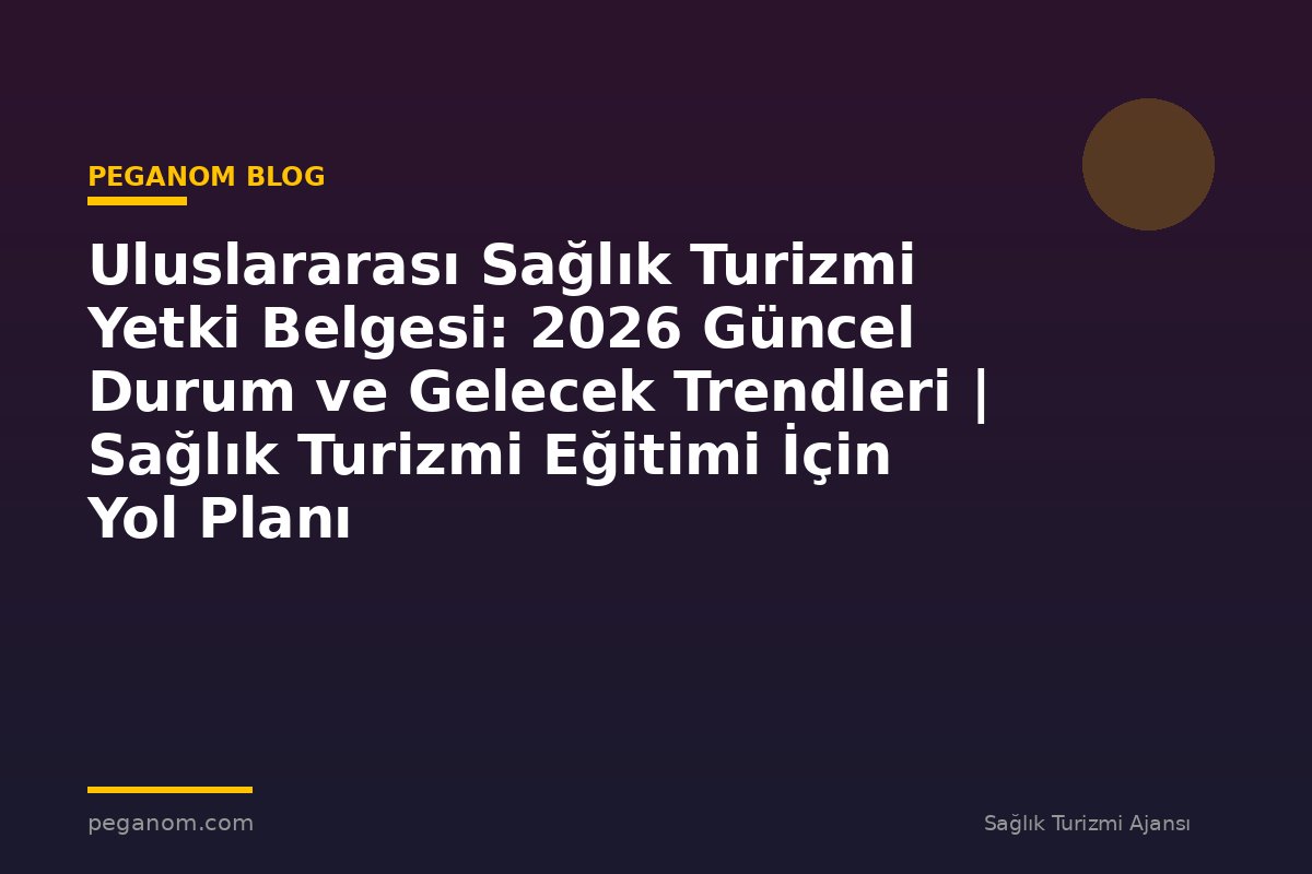 Uluslararası Sağlık Turizmi Yetki Belgesi: 2026 Güncel Durum ve Gelecek Trendleri | Sağlık Turizmi Eğitimi İçin Yol Planı