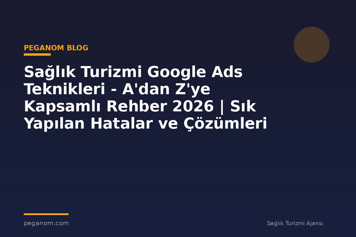 Sağlık Turizmi Google Ads Teknikleri - A'dan Z'ye Kapsamlı Rehber 2026 | Sık Yapılan Hatalar ve Çözümleri