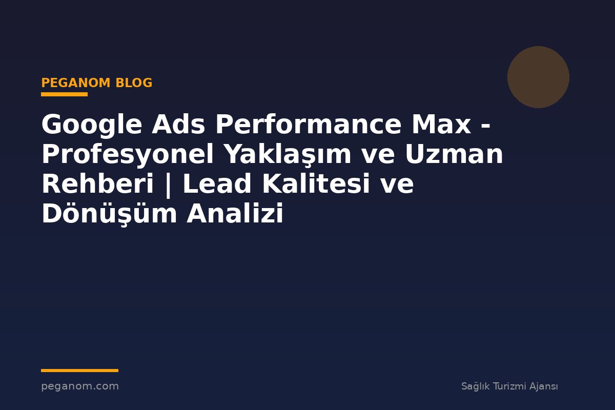 Google Ads Performance Max - Profesyonel Yaklaşım ve Uzman Rehberi | Lead Kalitesi ve Dönüşüm Analizi