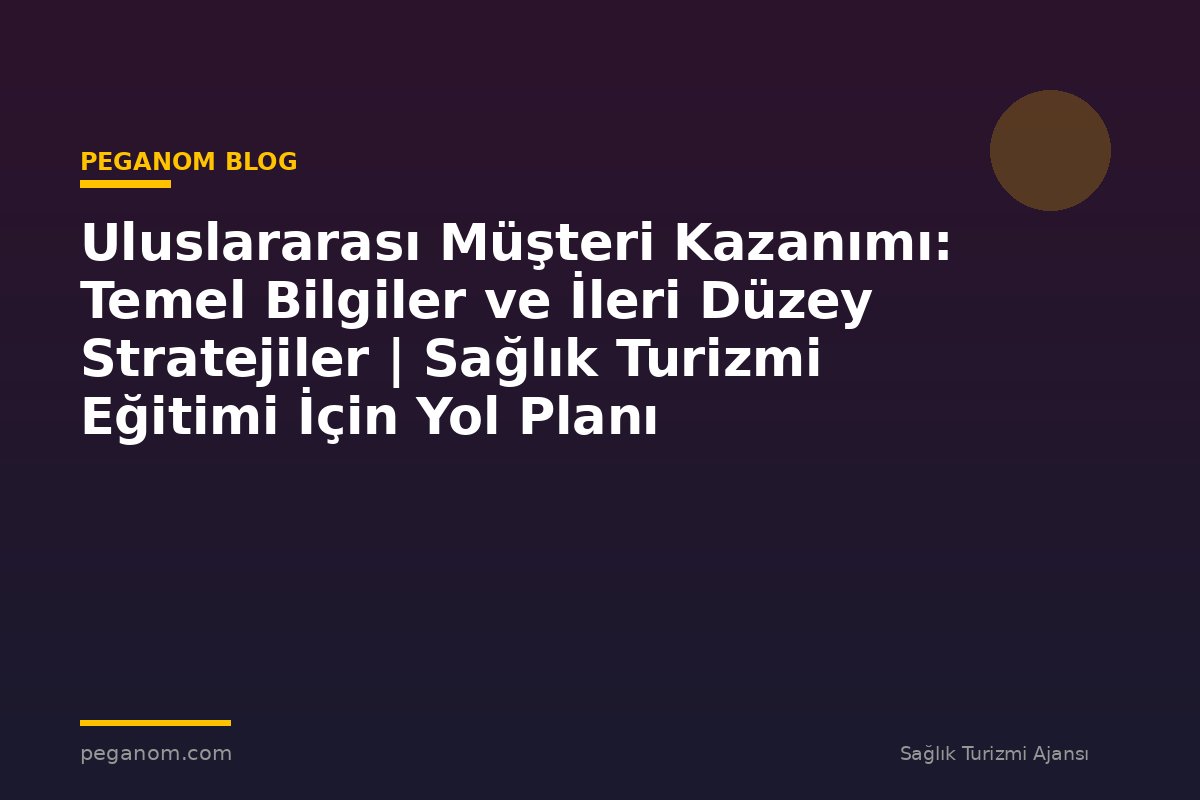 Uluslararası Müşteri Kazanımı: Temel Bilgiler ve İleri Düzey Stratejiler | Sağlık Turizmi Eğitimi İçin Yol Planı
