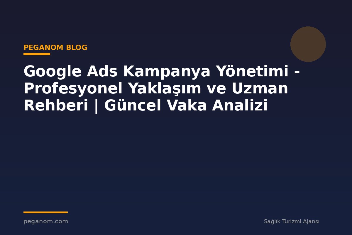 Google Ads Kampanya Yönetimi - Profesyonel Yaklaşım ve Uzman Rehberi | Güncel Vaka Analizi