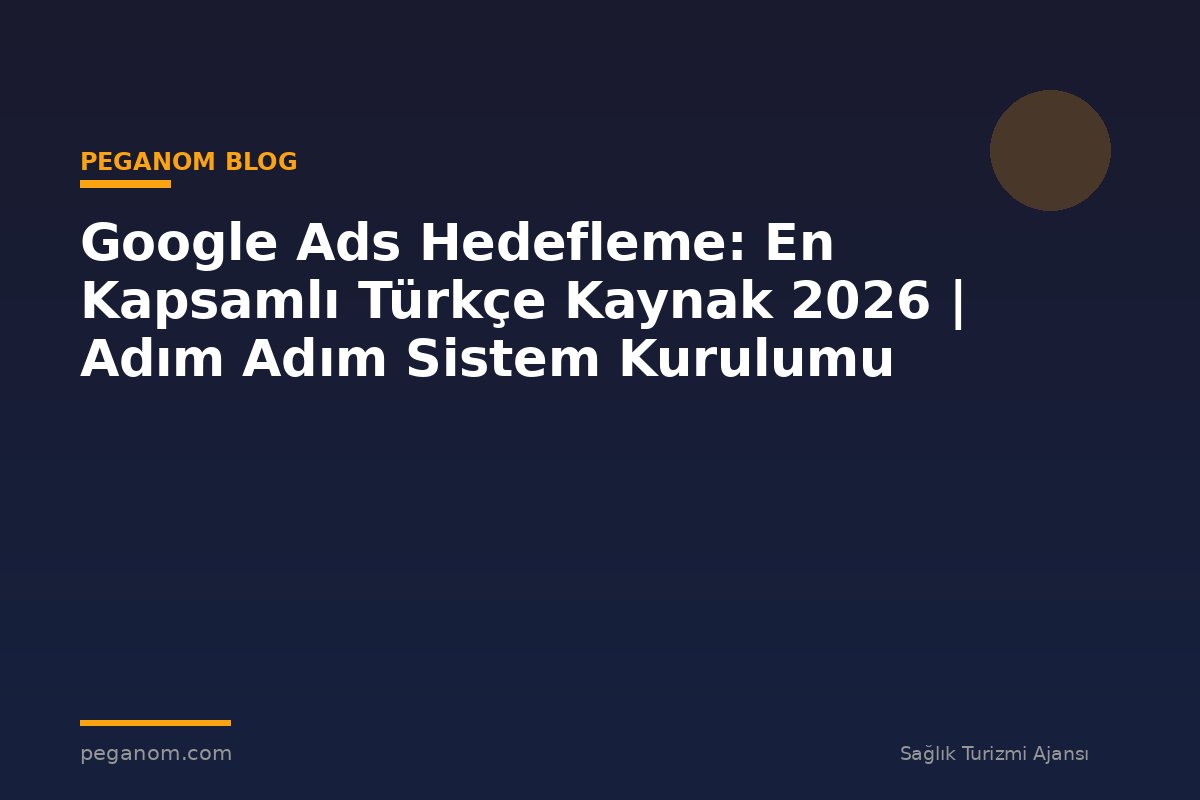 Google Ads Hedefleme: En Kapsamlı Türkçe Kaynak 2026 | Adım Adım Sistem Kurulumu