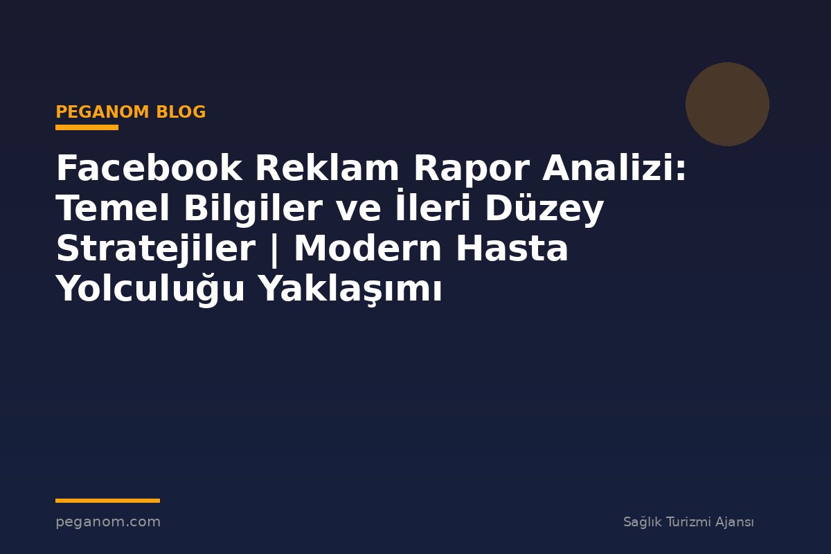 Facebook Reklam Rapor Analizi: Temel Bilgiler ve İleri Düzey Stratejiler | Modern Hasta Yolculuğu Yaklaşımı