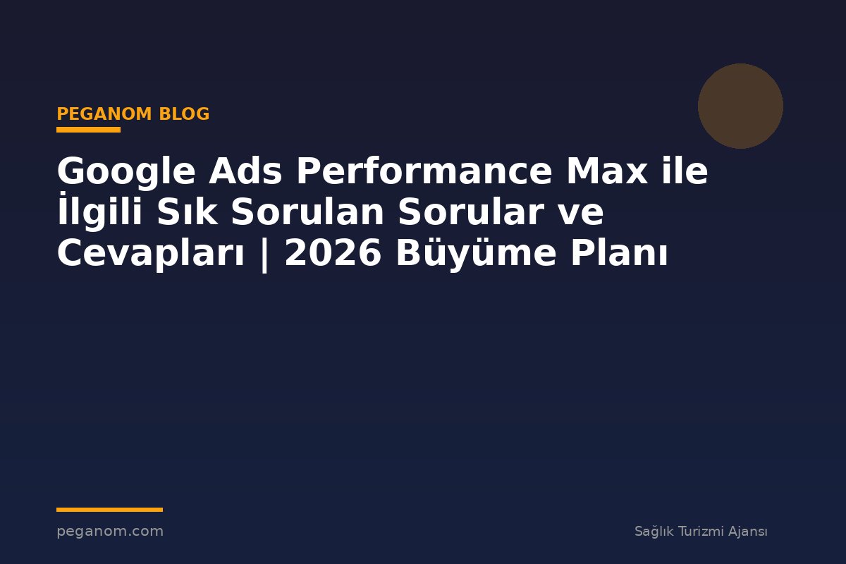 Google Ads Performance Max ile İlgili Sık Sorulan Sorular ve Cevapları | 2026 Büyüme Planı