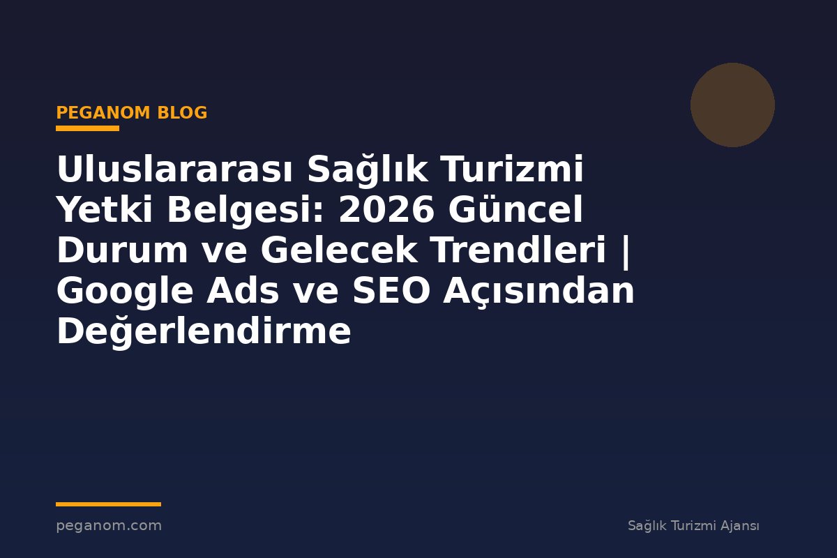 Uluslararası Sağlık Turizmi Yetki Belgesi: 2026 Güncel Durum ve Gelecek Trendleri | Google Ads ve SEO Açısından Değerlendirme