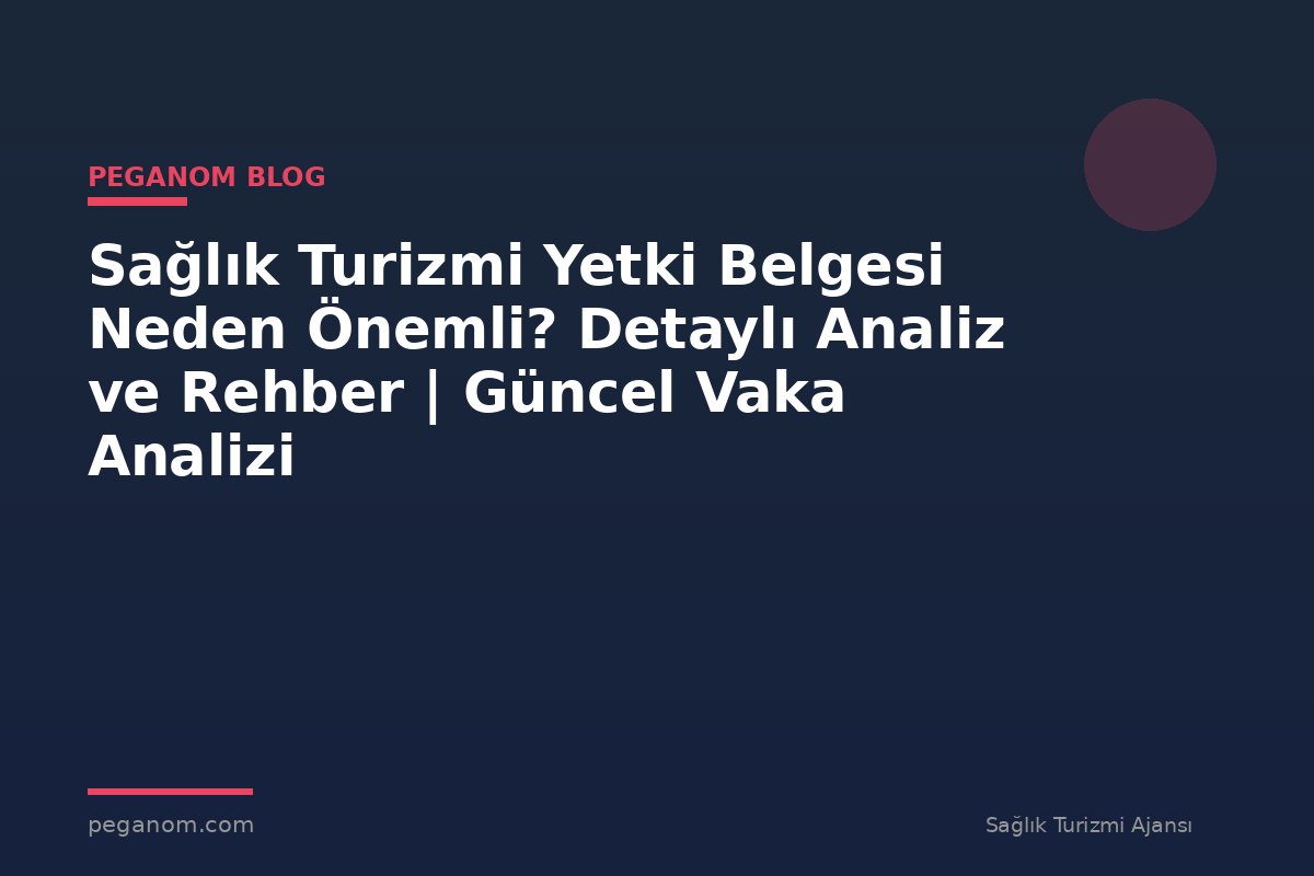 Sağlık Turizmi Yetki Belgesi Neden Önemli? Detaylı Analiz ve Rehber | Güncel Vaka Analizi