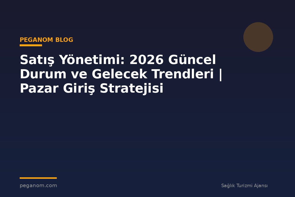 Satış Yönetimi: 2026 Güncel Durum ve Gelecek Trendleri | Pazar Giriş Stratejisi
