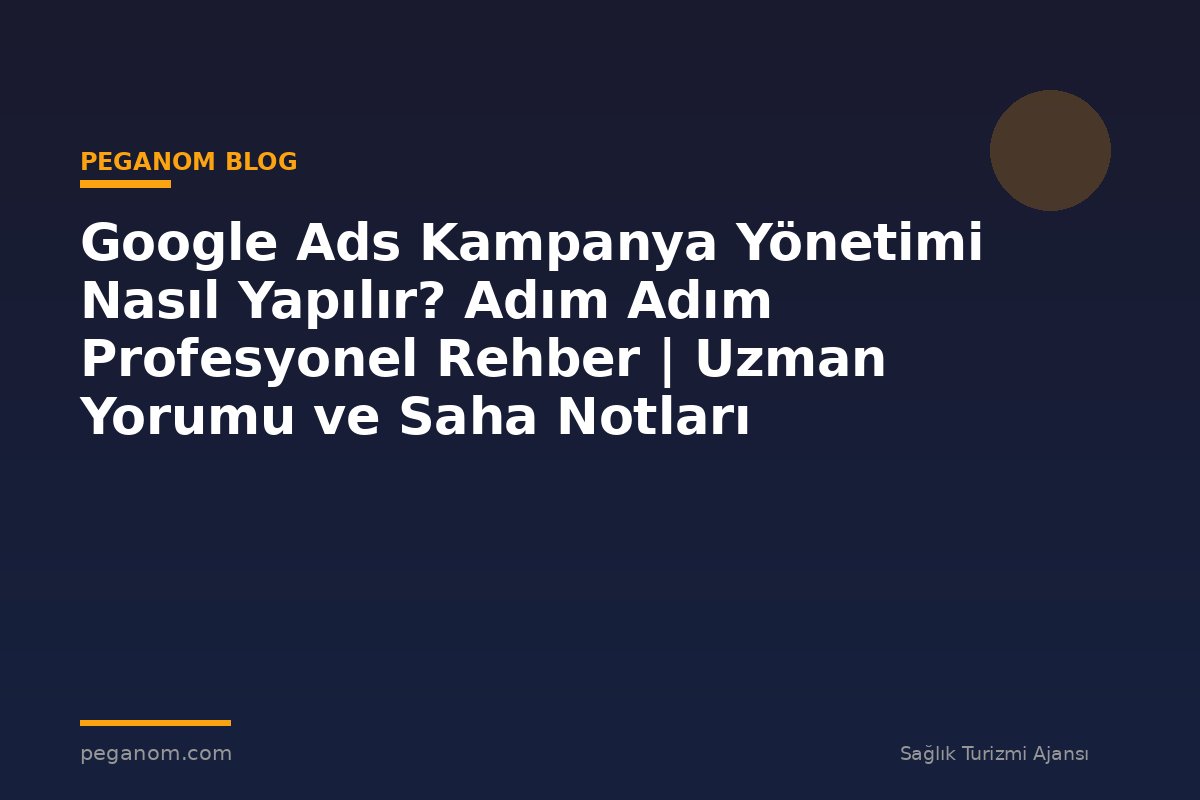 Google Ads Kampanya Yönetimi Nasıl Yapılır? Adım Adım Profesyonel Rehber | Uzman Yorumu ve Saha Notları