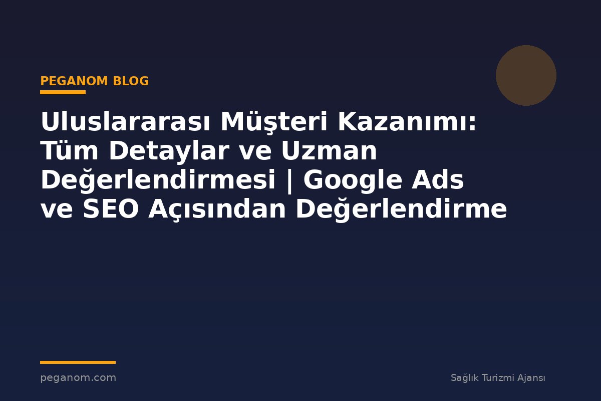 Uluslararası Müşteri Kazanımı: Tüm Detaylar ve Uzman Değerlendirmesi | Google Ads ve SEO Açısından Değerlendirme