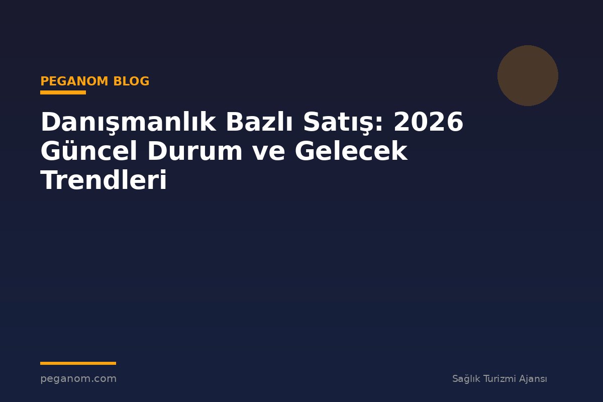 Danışmanlık Bazlı Satış: 2026 Güncel Durum ve Gelecek Trendleri