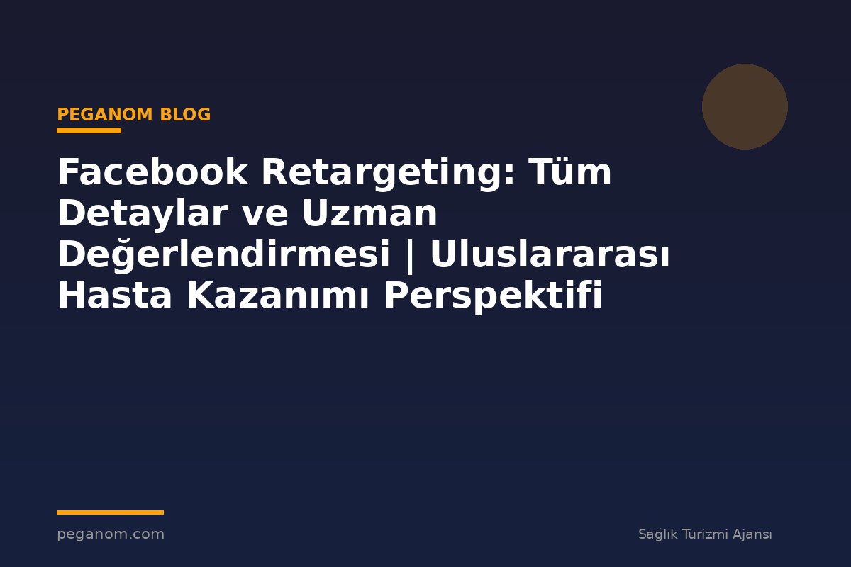 Facebook Retargeting: Tüm Detaylar ve Uzman Değerlendirmesi | Uluslararası Hasta Kazanımı Perspektifi