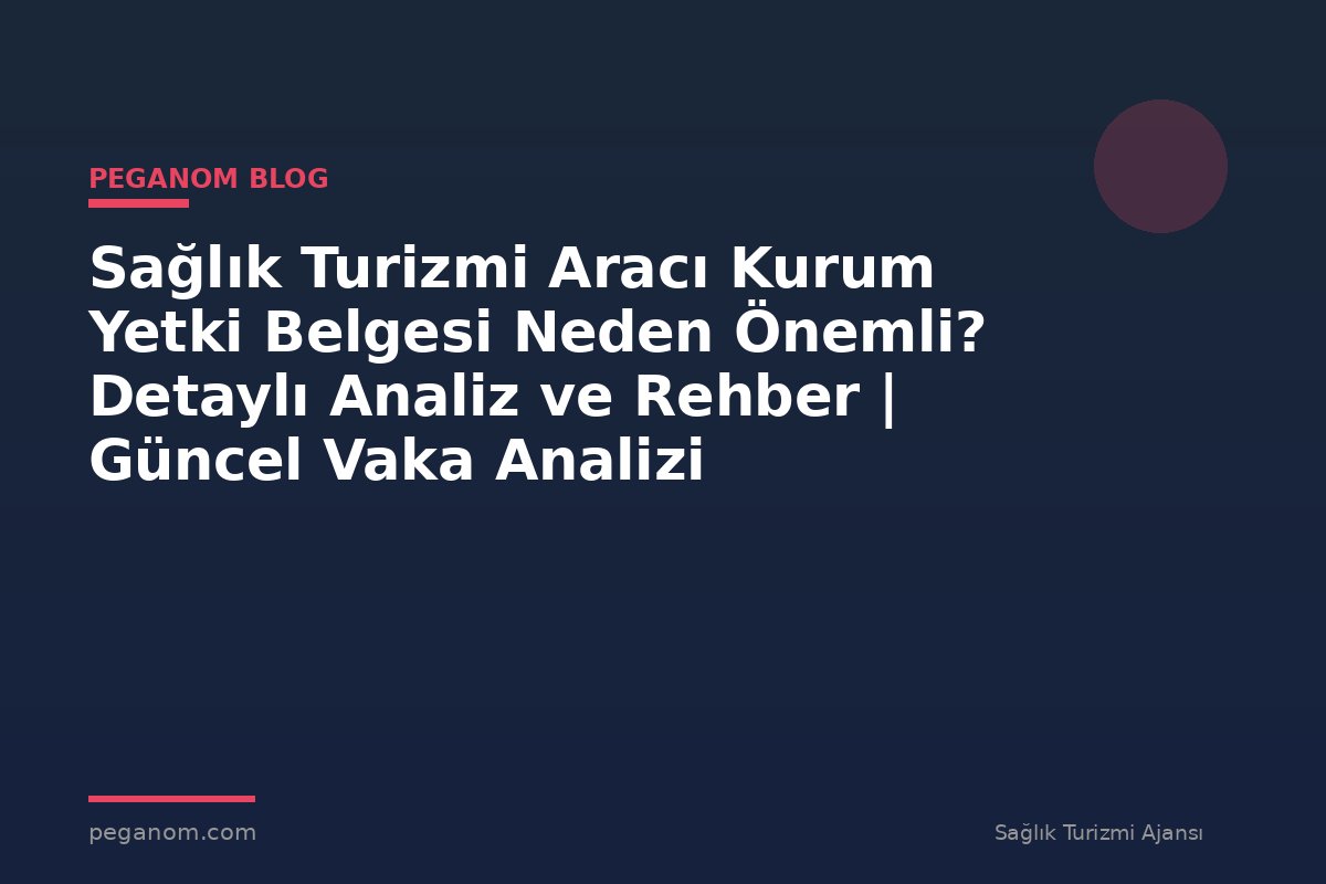 Sağlık Turizmi Aracı Kurum Yetki Belgesi Neden Önemli? Detaylı Analiz ve Rehber | Güncel Vaka Analizi