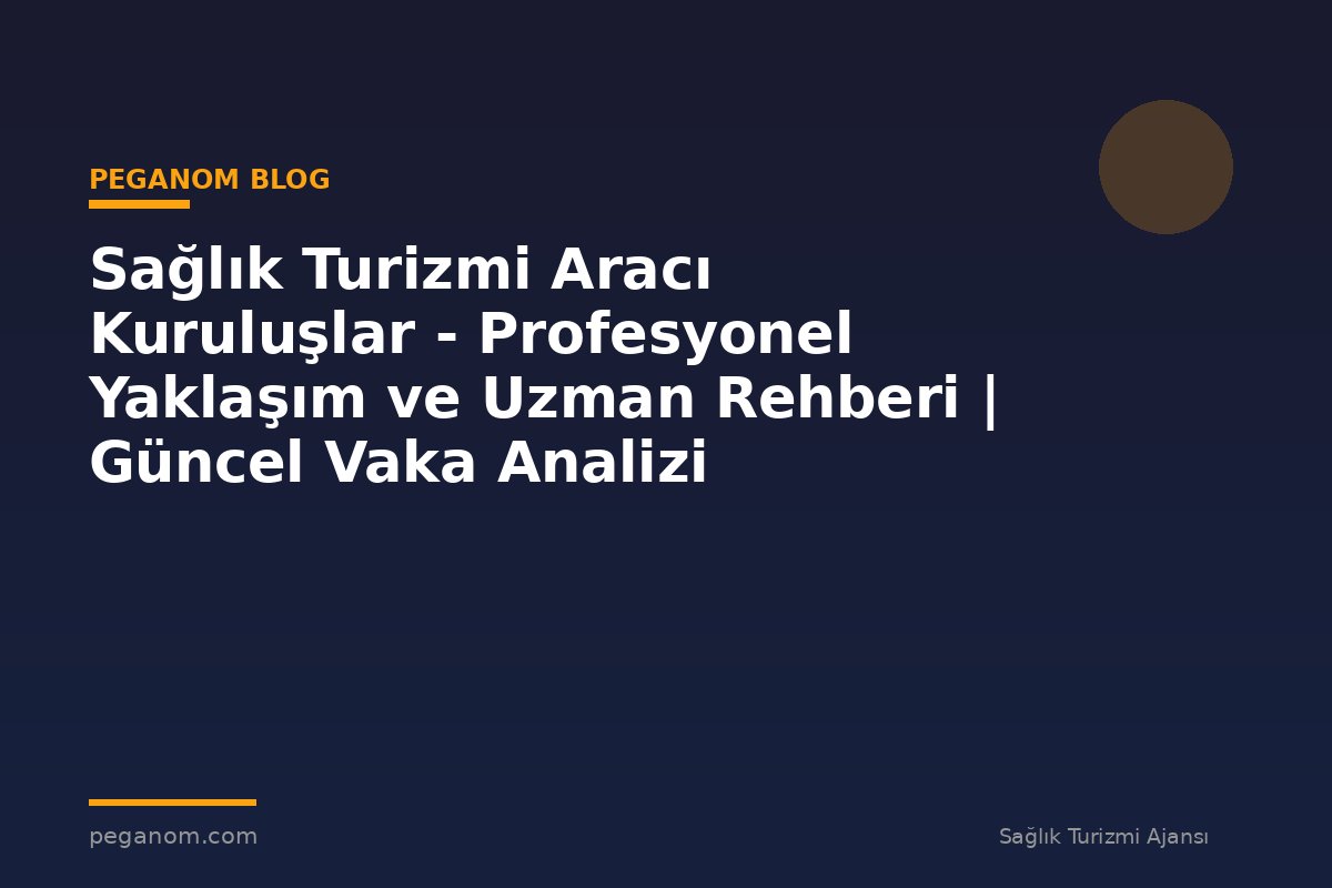 Sağlık Turizmi Aracı Kuruluşlar - Profesyonel Yaklaşım ve Uzman Rehberi | Güncel Vaka Analizi