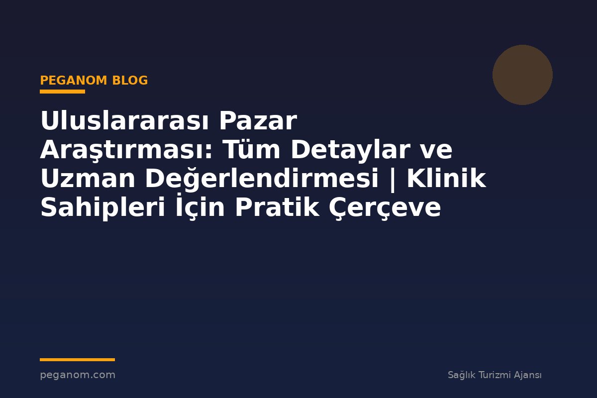 Uluslararası Pazar Araştırması: Tüm Detaylar ve Uzman Değerlendirmesi | Klinik Sahipleri İçin Pratik Çerçeve